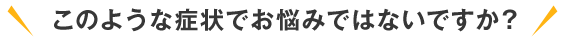 このような症状でお悩みではないですか？